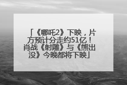 《哪吒2》下映，片方预计分走约51亿！肖战《射雕》与《熊出没》今晚都将下映
