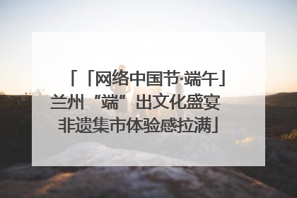 「网络中国节·端午」兰州“端”出文化盛宴 非遗集市体验感拉满