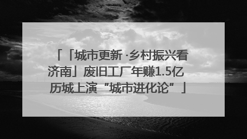 「城市更新 ·乡村振兴看济南」废旧工厂年赚1.5亿 历城上演“城市进化论”