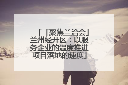 「聚焦兰洽会」兰州经开区：以服务企业的温度推进项目落地的速度