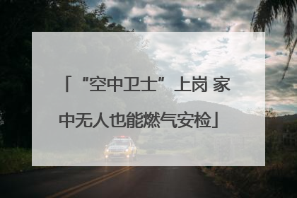 “空中卫士”上岗 家中无人也能燃气安检