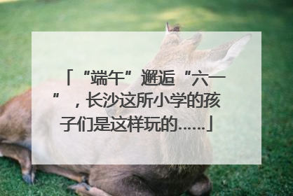 “端午”邂逅“六一”，长沙这所小学的孩子们是这样玩的……