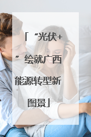 “光伏+”绘就广西能源转型新图景