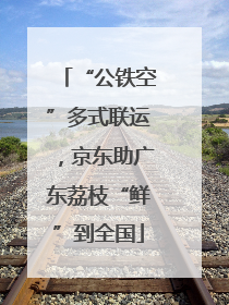 “公铁空”多式联运，京东助广东荔枝“鲜”到全国