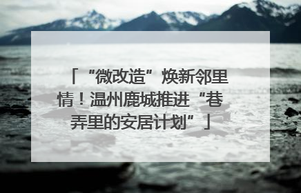 “微改造”焕新邻里情！温州鹿城推进“巷弄里的安居计划”