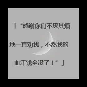 “感谢你们不厌其烦地一直劝我，不然我的血汗钱全没了！”