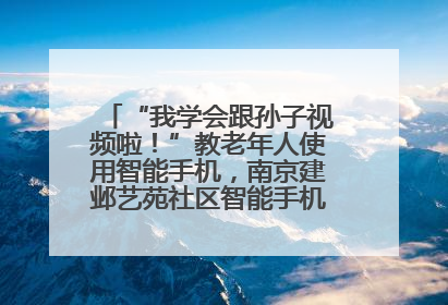 “我学会跟孙子视频啦！”教老年人使用智能手机，南京建邺艺苑社区智能手机课堂圆满落幕