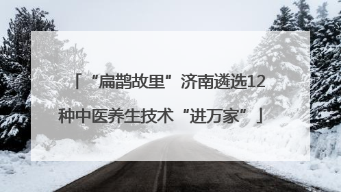 “扁鹊故里”济南遴选12种中医养生技术“进万家”