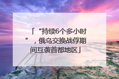 “持续6个多小时”，俄乌交换战俘期间互袭首都地区