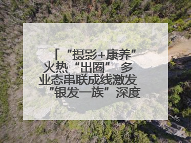 “摄影+康养”火热“出圈” 多业态串联成线激发“银发一族”深度游潜力