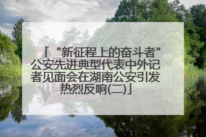 “新征程上的奋斗者”公安先进典型代表中外记者见面会在湖南公安引发热烈反响(二)