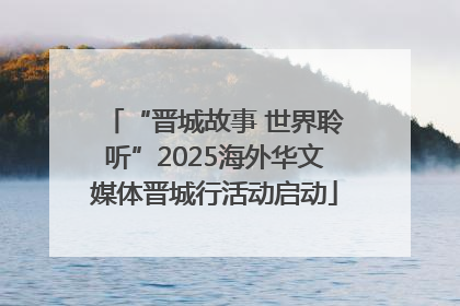 “晋城故事 世界聆听”2025海外华文媒体晋城行活动启动