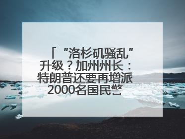 “洛杉矶骚乱”升级？加州州长：特朗普还要再增派2000名国民警卫队！