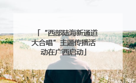 “西部陆海新通道大合唱”主题传播活动在广西启动