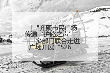 “齐聚市民广场 传递‘护路之声’”——多部门联合走进广场开展“526 我爱路”宣传活动