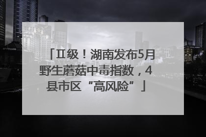 Ⅱ级！湖南发布5月野生蘑菇中毒指数，4县市区“高风险”