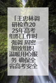 王忠林调研检查2025年高考组织工作时强调 周密细致组织 温暖用心服务 确保全省高考安全有序顺利