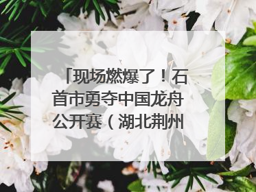 现场燃爆了！石首市勇夺中国龙舟公开赛（湖北荆州站）三项冠军