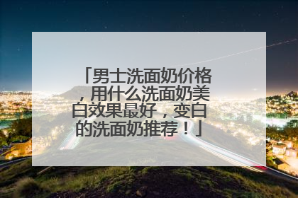 男士洗面奶价格，用什么洗面奶美白效果最好，变白的洗面奶推荐！