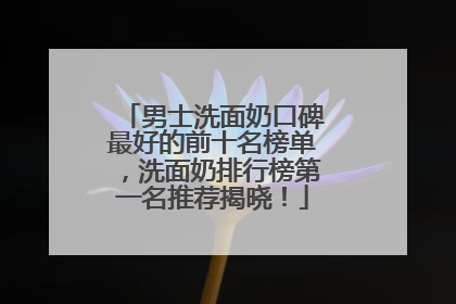 男士洗面奶口碑最好的前十名榜单，洗面奶排行榜第一名推荐揭晓！
