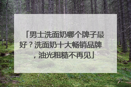 男士洗面奶哪个牌子最好？洗面奶十大畅销品牌，油光粗糙不再见