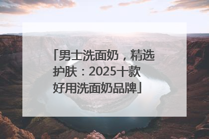 男士洗面奶，精选护肤：2025十款好用洗面奶品牌