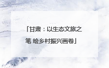 甘肃：以生态文旅之笔 绘乡村振兴画卷
