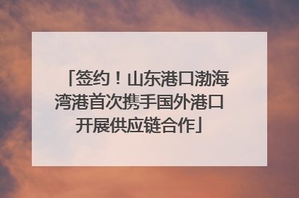 签约！山东港口渤海湾港首次携手国外港口开展供应链合作