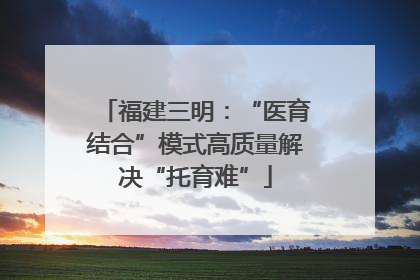 福建三明：“医育结合”模式高质量解决“托育难”