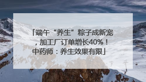 端午“养生”粽子成新宠，加工厂订单增长40%！中药师：养生效果有限