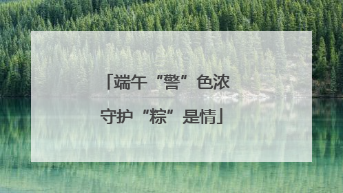端午“警”色浓 守护“粽”是情