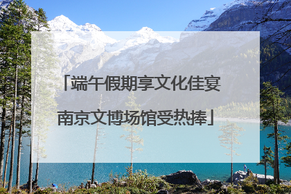 端午假期享文化佳宴 南京文博场馆受热捧
