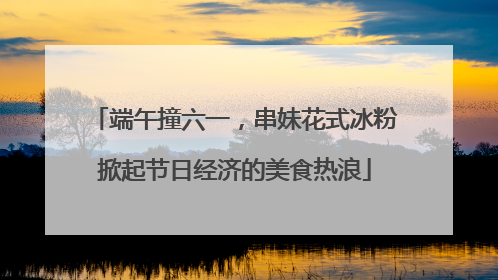 端午撞六一，串妹花式冰粉掀起节日经济的美食热浪