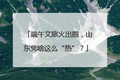 端午文旅火出圈，山东凭啥这么“热”？