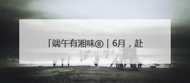 端午有湘味⑧｜6月，赴一场长沙非遗的青春盛宴