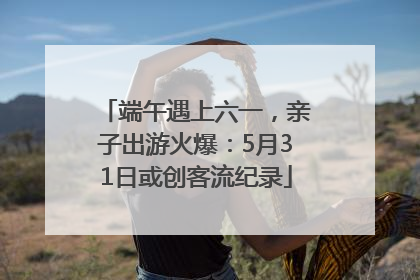 端午遇上六一，亲子出游火爆：5月31日或创客流纪录