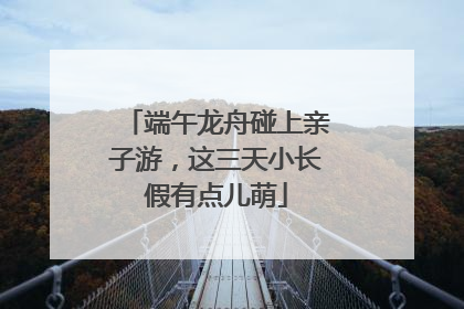端午龙舟碰上亲子游，这三天小长假有点儿萌