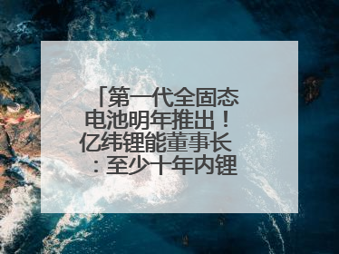 第一代全固态电池明年推出！亿纬锂能董事长：至少十年内锂电池仍是主流
