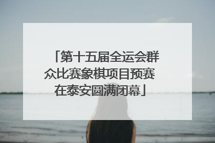 第十五届全运会群众比赛象棋项目预赛在泰安圆满闭幕