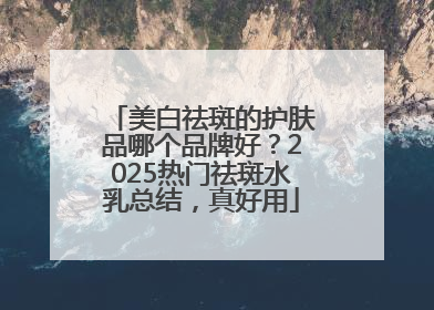 美白祛斑的护肤品哪个品牌好？2025热门祛斑水乳总结，真好用