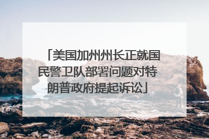 美国加州州长正就国民警卫队部署问题对特朗普政府提起诉讼