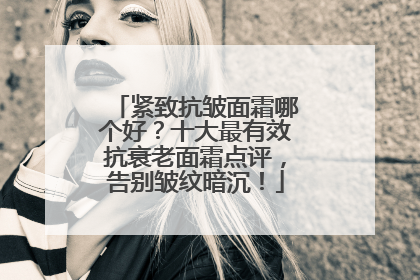 紧致抗皱面霜哪个好？十大最有效抗衰老面霜点评，告别皱纹暗沉！