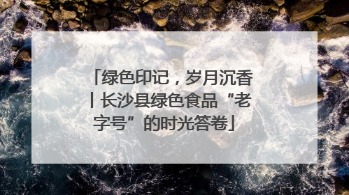 绿色印记，岁月沉香丨长沙县绿色食品“老字号”的时光答卷