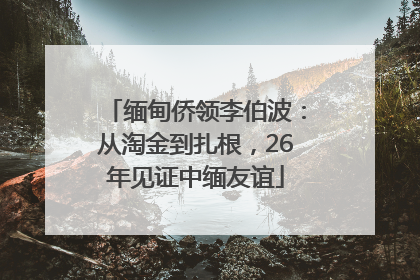缅甸侨领李伯波：从淘金到扎根，26年见证中缅友谊