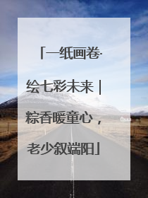 一纸画卷·绘七彩未来｜粽香暖童心，老少叙端阳
