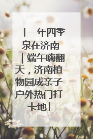 一年四季 泉在济南｜端午嗨翻天，济南植物园成亲子户外热门打卡地