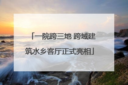 一院跨三地 跨域建筑水乡客厅正式亮相