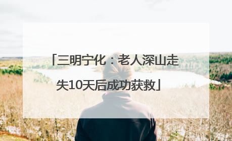 三明宁化：老人深山走失10天后成功获救