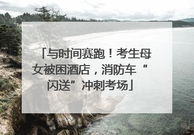 与时间赛跑！考生母女被困酒店，消防车“闪送”冲刺考场