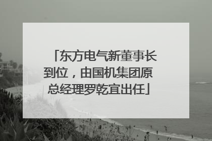 东方电气新董事长到位，由国机集团原总经理罗乾宜出任